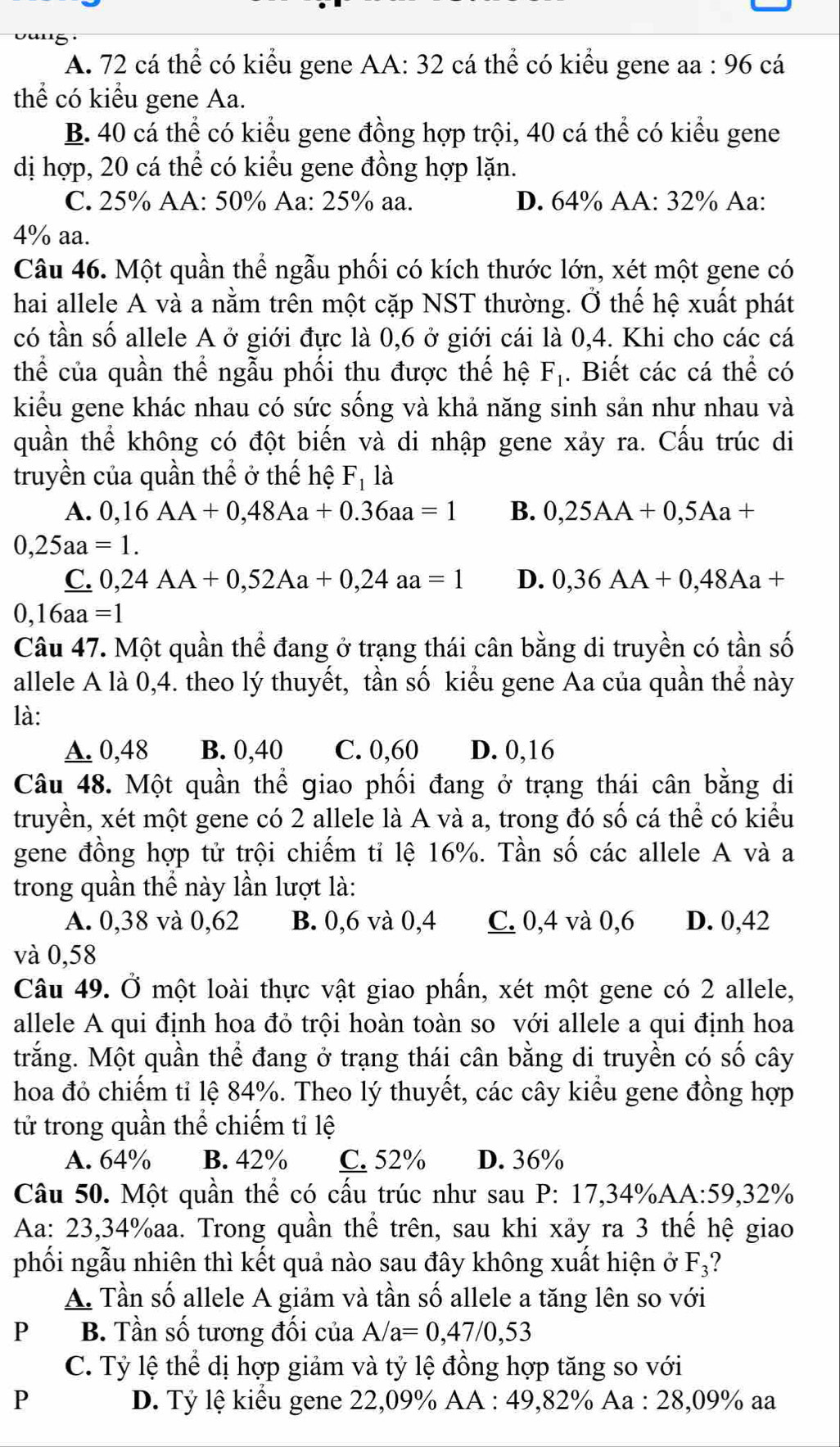 A. 72 cá thể có kiểu gene AA: 32 cá thể có kiểu gene aa : 96 cá
thể có kiểu gene Aa.
B. 40 cá thể có kiểu gene đồng hợp trội, 40 cá thể có kiểu gene
dị hợp, 20 cá thể có kiểu gene đồng hợp lặn.
C. 25% AA: 50% Aa: 25% aa. D. 64% AA: 32% Aa:
4% aa.
Câu 46. Một quần thể ngẫu phối có kích thước lớn, xét một gene có
hai allele A và a nằm trên một cặp NST thường. Ở thế hệ xuất phát
có tần số allele A ở giới đực là 0,6 ở giới cái là 0,4. Khi cho các cá
thể của quần thể ngẫu phối thu được thế hệ F_1. Biết các cá thể có
kiểu gene khác nhau có sức sống và khả năng sinh sản như nhau và
quần thể không có đột biến và di nhập gene xảy ra. Cấu trúc di
truyền của quần thể ở thế hệ F_1 là
A. 0,16AA+0,48Aa+0.36aa=1 B. 0,25AA+0,5Aa+
0,25aa=1.
C. 0,24AA+0,52Aa+0,24aa=1 D. 0,36AA+0,48Aa+
0,16aa=1
Câu 47. Một quần thể đang ở trạng thái cân bằng di truyền có tần số
allele A là 0,4. theo lý thuyết, tần số kiểu gene Aa của quần thể này
là:
A. 0,48 B. 0,40 C. 0,60 D. 0,16
Câu 48. Một quần thể giao phối đang ở trạng thái cân bằng di
truyền, xét một gene có 2 allele là A và a, trong đó số cá thể có kiểu
gene đồng hợp tử trội chiếm tỉ lệ 16%. Tần số các allele A và a
trong quần thể này lần lượt là:
A. 0,38 và 0,62 B. 0,6 và 0,4 C. 0,4 và 0,6 D. 0,42
và 0,58
Câu 49. Ở một loài thực vật giao phần, xét một gene có 2 allele,
allele A qui định hoa đỏ trội hoàn toàn so với allele a qui định hoa
trắng. Một quần thể đang ở trạng thái cân bằng di truyền có số cây
hoa đỏ chiếm tỉ lệ 84%. Theo lý thuyết, các cây kiểu gene đồng hợp
tử trong quần thể chiếm tỉ lệ
A. 64% B. 42% C. 52% D. 36%
Câu 50. Một quần thể có cấu trúc như sau P:17,34% AA:59,32°
Aa: 23,34%aa. Trong quần thể trên, sau khi xảy ra 3 thế hệ giao
phối ngẫu nhiên thì kết quả nào sau đây không xuất hiện ở F_3 ?
A. Tần số allele A giảm và tần số allele a tăng lên so với
P B. Tần số tương đối của A/a=0,47/0,53
C. Tỷ lệ thể dị hợp giảm và tỷ lệ đồng hợp tăng so với
P  D. Tỷ lệ kiểu gene 22,09% AA : 49,82% Aa : 28,09% aa