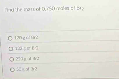 Find the mass of 0.750 moles of Br_2
120.g of Br2
132.g of Br2
220.g of Br2
50.g of Br2