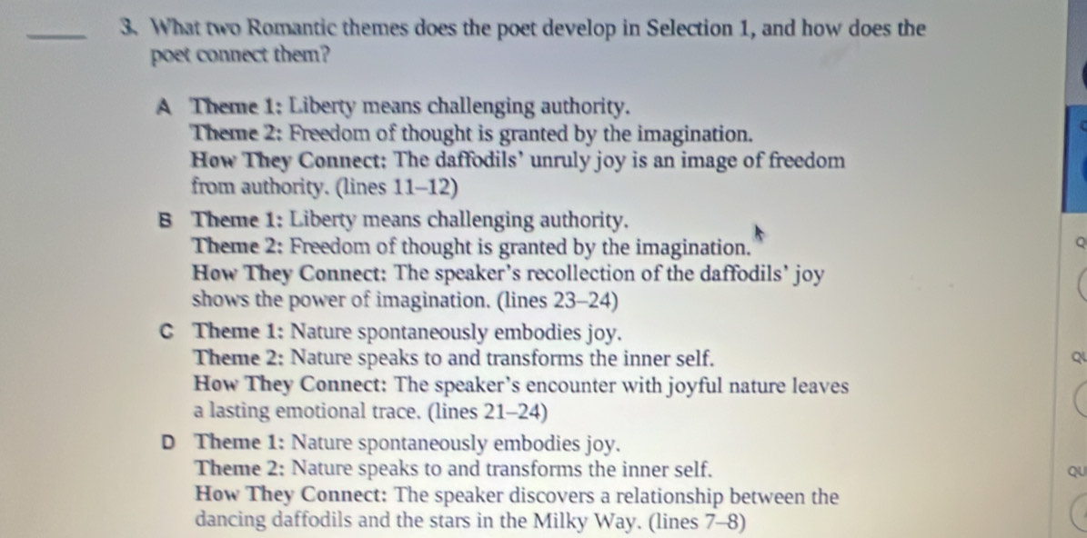 What two Romantic themes does the poet develop in Selection 1, and how does the
poet connect them?
A Theme 1: Liberty means challenging authority.
Theme 2: Freedom of thought is granted by the imagination.
How They Connect: The daffodils’ unruly joy is an image of freedom
from authority. (lines 11-12)
B Theme 1: Liberty means challenging authority.
Theme 2: Freedom of thought is granted by the imagination.
Q
How They Connect: The speaker’s recollection of the daffodils’ joy
shows the power of imagination. (lines 23-24)
C Theme 1: Nature spontaneously embodies joy.
Theme 2: Nature speaks to and transforms the inner self. Q
How They Connect: The speaker’s encounter with joyful nature leaves
a lasting emotional trace. (lines 21-24)
D Theme 1: Nature spontaneously embodies joy.
Theme 2: Nature speaks to and transforms the inner self. QU
How They Connect: The speaker discovers a relationship between the
dancing daffodils and the stars in the Milky Way. (lines 7-8)