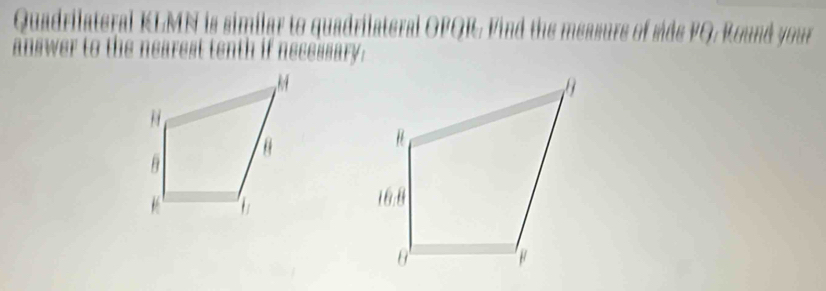 Quadrilateral KLMN is similar to quadrilateral OPQR. Find the measure of side FQ. Round your 
anewer to t e n arest tenth if necessary.