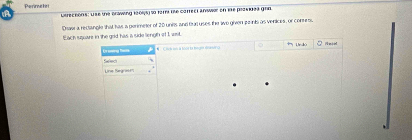 Perimeter 
Directions: Use the drawing tool(s) to form the correct answer on the provided grid. 
Draw a rectangle that has a perimeter of 20 units and that uses the two given points as vertices, or corners. 
Each square in the grid has a side length of 1 unit. 
Drawing Tools * Cick on a loot to begin drawing Undo Reset 
Select 
Line Segment