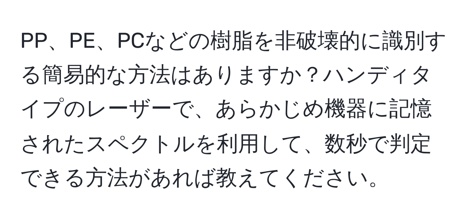 PP、PE、PCなどの樹脂を非破壊的に識別する簡易的な方法はありますか？ハンディタイプのレーザーで、あらかじめ機器に記憶されたスペクトルを利用して、数秒で判定できる方法があれば教えてください。