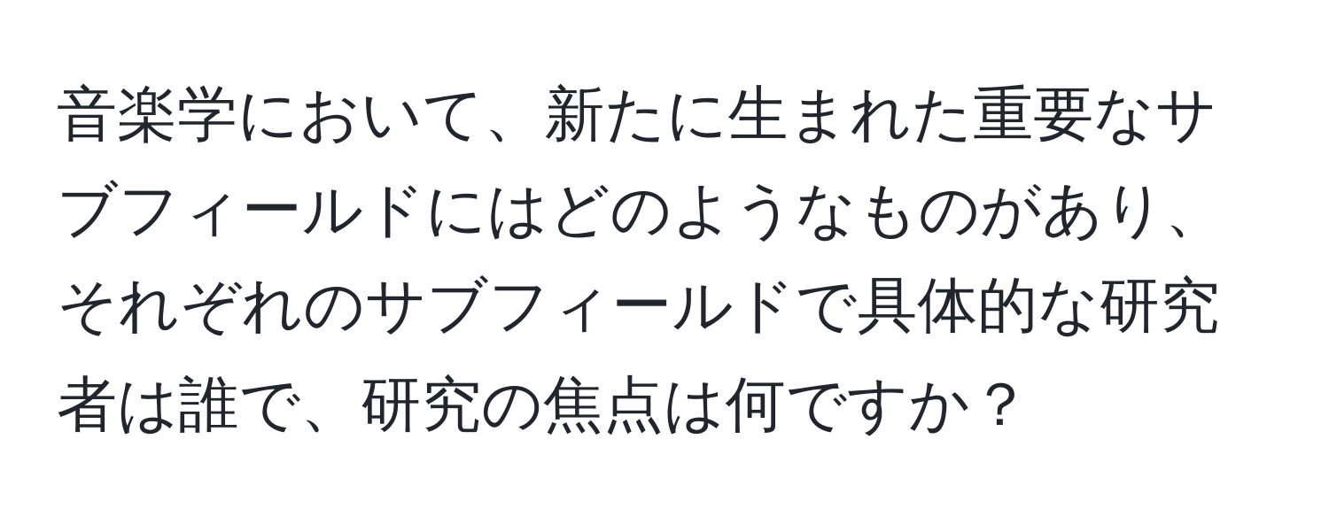 音楽学において、新たに生まれた重要なサブフィールドにはどのようなものがあり、それぞれのサブフィールドで具体的な研究者は誰で、研究の焦点は何ですか？