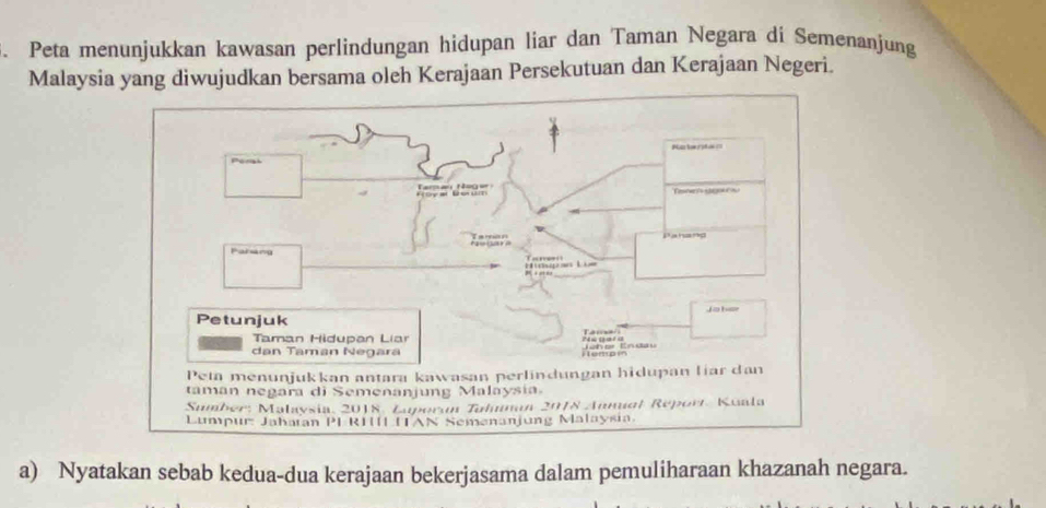 Peta menunjukkan kawasan perlindungan hidupan liar dan Taman Negara di Semenanjung 
Malaysia yang diwujudkan bersama oleh Kerajaan Persekutuan dan Kerajaan Negeri. 
a) Nyatakan sebab kedua-dua kerajaan bekerjasama dalam pemuliharaan khazanah negara.