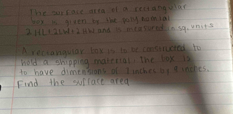 The our face area of a rectangular 
box is given by the poly nomial 
2 HLIaLWta HW and is measured in sq, units 
A reciangular box is to be constructed to 
hold a shipping material. The box is 
to have dimensions of 7 inches by 9 inches. 
Find the surface area