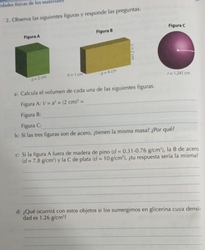 edades físicas de los materiales
2. Observa las siguientes figuras y responde las preguntas.
Figura C
r=1.241cm
a) Calcula el volumen de cada una de las siguientes figuras.
Figura A: V=a^3=(2cm)^3=
_
Figura B:
_
Figura C:
_
_
b) Si las tres figuras son de acero, ¿tienen la misma masa? ¿Por qué?
c) Si la figura A fuera de madera de pino (d=0.31-0.76g/cm^3) , la B de acero
(d=7.8g/cm^3) y la C de plata (d=10g/cm^3) ¿tu respuesta sería la misma?
_
_
_
_
_
d) ¿Qué ocurrirá con estos objetos si los sumergimos en glicerina cuya densi-
dad es 1.26g/cm^3
_
_
_