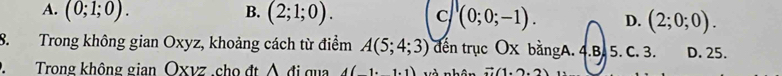 A. (0;1;0). B. (2;1;0). c (0;0;-1). D. (2;0;0). 
8. Trong không gian Oxyz, khoảng cách từ điểm A(5;4;3) đến trục OX bằngA. 4.B. 5. C. 3. D. 25.
D.Trong không gian Oxvz.cho đt ∧ đi qua A(-1· 1) n h vector n(1,2,2)