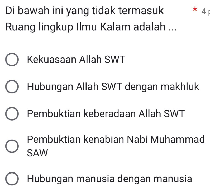 Di bawah ini yang tidak termasuk * 4 1
Ruang lingkup Ilmu Kalam adalah ...
Kekuasaan Allah SWT
Hubungan Allah SWT dengan makhluk
Pembuktian keberadaan Allah SWT
Pembuktian kenabian Nabi Muhammad
SAW
Hubungan manusia dengan manusia