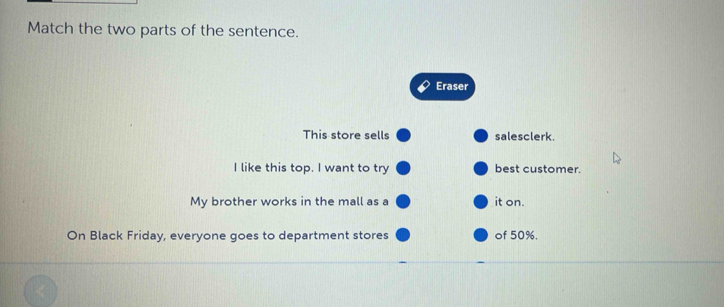 Match the two parts of the sentence. 
Eraser 
This store sells salesclerk. 
I like this top. I want to try best customer. 
My brother works in the mall as a it on. 
On Black Friday, everyone goes to department stores of 50%.