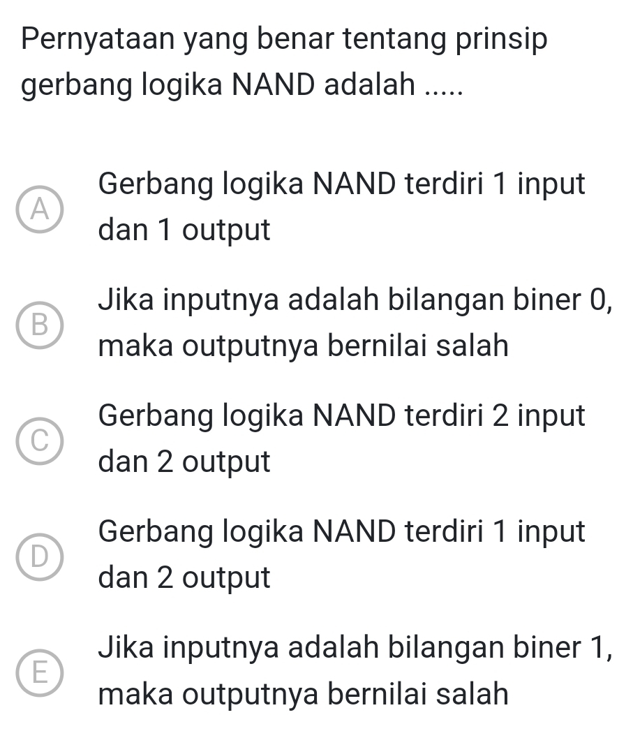 Pernyataan yang benar tentang prinsip
gerbang logika NAND adalah .....
Gerbang logika NAND terdiri 1 input
A
dan 1 output
Jika inputnya adalah bilangan biner 0,
B
maka outputnya bernilai salah
Gerbang logika NAND terdiri 2 input
C
dan 2 output
Gerbang logika NAND terdiri 1 input
D
dan 2 output
Jika inputnya adalah bilangan biner 1,
E
maka outputnya bernilai salah