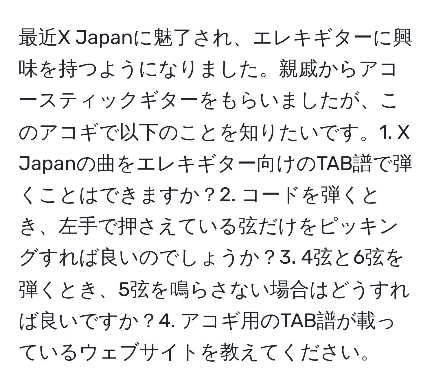 最近X Japanに魅了され、エレキギターに興味を持つようになりました。親戚からアコースティックギターをもらいましたが、このアコギで以下のことを知りたいです。1. X Japanの曲をエレキギター向けのTAB譜で弾くことはできますか？2. コードを弾くとき、左手で押さえている弦だけをピッキングすれば良いのでしょうか？3. 4弦と6弦を弾くとき、5弦を鳴らさない場合はどうすれば良いですか？4. アコギ用のTAB譜が載っているウェブサイトを教えてください。