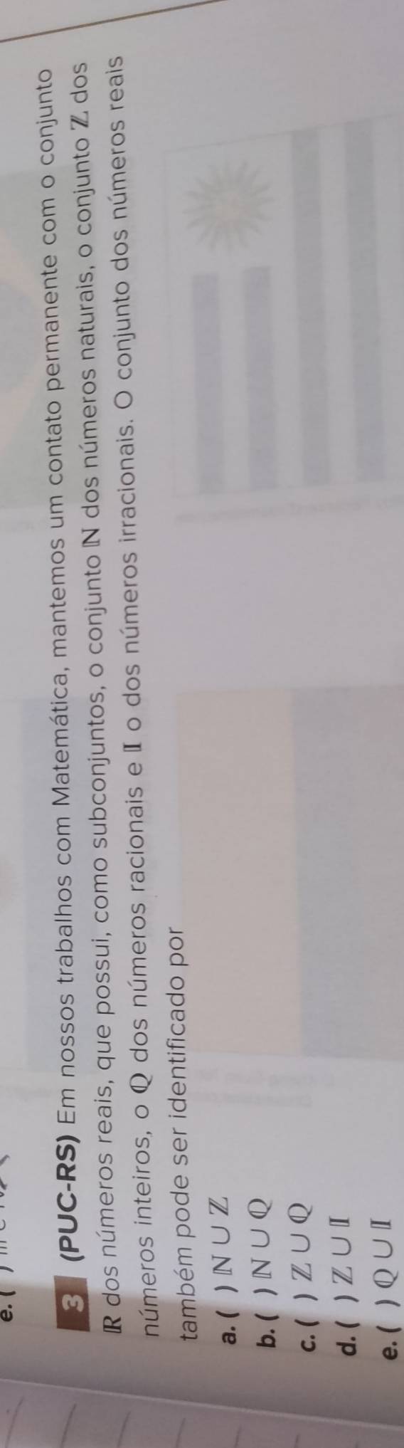 3 (PUC-RS) Em nossos trabalhos com Matemática, mantemos um contato permanente com o conjunto
R dos números reais, que possui, como subconjuntos, o conjunto N dos números naturais, o conjunto Z dos
números inteiros, o Q dos números racionais e I o dos números irracionais. O conjunto dos números reais
também pode ser identificado por
a. ( ) N∪ Z
b. ( N∪ Q
c. ( ) Z∪ Q
d. ( ) Z∪ I
e. ( ) Q∪ I