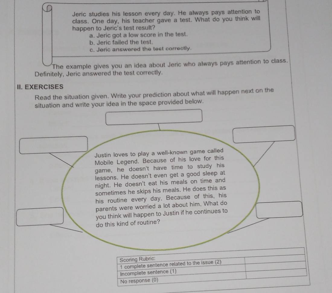 Jeric studies his lesson every day. He always pays attention to
class. One day, his teacher gave a test. What do you think will
happen to Jeric's test result?
a. Jeric got a low score in the test.
b. Jeric failed the test.
c. Jeric answered the test correctly.
The example gives you an idea about Jeric who always pays attention to class.
Definitely, Jeric answered the test correctly.
II. EXERCISES
Read the situation given. Write your prediction about what will happen next on the
situation and write your idea in the space provided below.
Justin loves to play a well-known game called
Mobile Legend. Because of his love for this
game, he doesn't have time to study his
lessons. He doesn't even get a good sleep at
night. He doesn't eat his meals on time and
sometimes he skips his meals. He does this as
his routine every day. Because of this, his
parents were worried a lot about him. What do
you think will happen to Justin if he continues to
do this kind of routine?
Scoring Rubric:
1 complete sentence related to the issue (2)
Incomplete sentence (1)
No response (0)