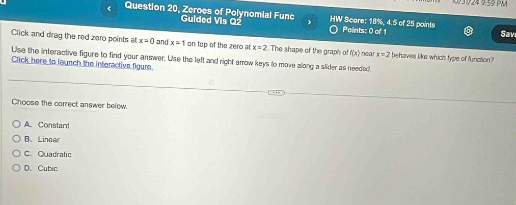 10/31/24 9:59 PM
< Question 20, Zeroes of Polynomial Func HW Score:  18%, 4.5 of 25 points
Guided VIs Q2 Points: 0 of 1 Sav
Click and drag the red zero points at x=0 and x=1 on top of the zero at x=2. The shape of the graph of f(x) near x=2 behaves like which type of function?
Use the interactive figure to find your answer. Use the left and right arrow keys to move along a slider as needed.
Click here to launch the interactive figure.
Choose the correct answer below.
A. Constant
B. Linear
C. Quadratic
D. Cubic