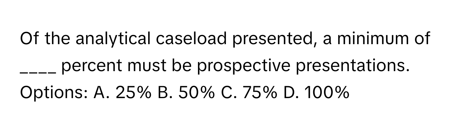 Of the analytical caseload presented, a minimum of ____ percent must be prospective presentations. 

Options: A. 25% B. 50% C. 75% D. 100%