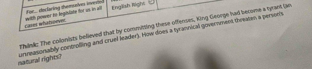 For... declaring themselves invested 
with power to legislate for us in all English Right 
cases whatsoever. 
Think: The colonists believed that by committing these offenses, King George had become a tyrant (an 
unreasonably controlling and cruel leader). How does a tyrannical government threaten a person's 
natural rights?