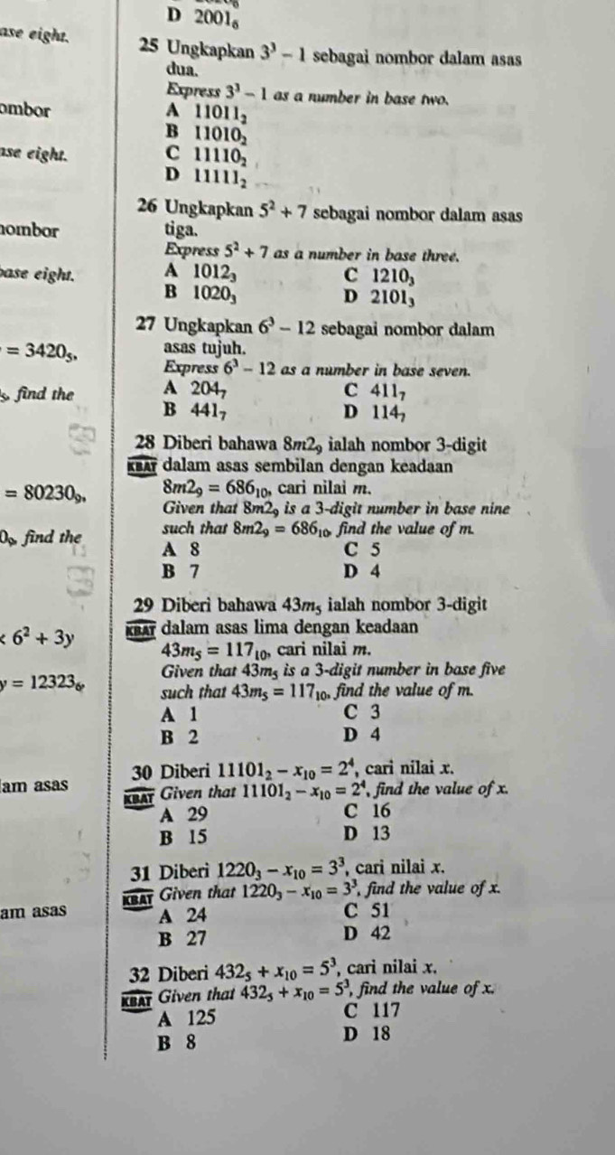 D 20 01_6
ase eight. 25 Ungkapkan 3^3-1 sebagai nombor dalam asas
dua.
Express 3^3-1 as a number in base two.
ombor A 11011_2
B 11010_2
ase eight. C 11110_2
D 11111_2
26 Ungkapkan 5^2+7 sebagai nombor dalam asas
ombor tiga.
Express 5^2+7 as a number in base three.
base eight. A 1012_3 C 1210_3
B 1020_3
D 2101_3
27 Ungkapkan 6^3-12 sebagai nombor dalam
=3420_5, asas tujuh.
Express 6^3-12 as a number in base seven.
find the A 204_7 C 411_7
B 441_7
D 114_7
28 Diberi bahawa 8m2 ialah nombor 3-digit
KBA dalam asas sembilan dengan keadaan
=80230_9, 8m2_9=686_10, cari nilai m.
Given that 8m2, is a 3-digit number in base nine
such that 8m2_9=686_10 o find the value of m.
O_□  find the A 8
C 5
B 7 D 4
29 Diberi bahawa 43mş ialah nombor 3-digit
<6^2+3y KBA dalam asas lima dengan keadaan
43m_5=117_10, cari nilai m.
Given that 43m is a 3-digit number in base five
y=12323_6 such that 43m_5=117_10, ,find the value of m.
A 1 C 3
B 2 D 4
am asas 30 Diberi 11101_2-x_10=2^4 , cari nilai x.
KBAT Given that 11101_2-x_10=2^4 , find the value of x.
A 29 C 16
B 15 D 13
31 Diberi 1220_3-x_10=3^3 , cari nilai x.
(BAT Given that 1220_3-x_10=3^3 , find the value of x.
am asas A 24 C 51
B 27 D 42
32 Diberi 432_5+x_10=5^3 , cari nilai x.
, find the value of x.
KBAT Given that 432_5+x_10=5^3, C 117
A 125
B 8 D 18