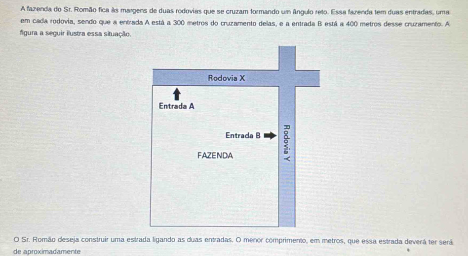 A fazenda do Sr. Romão fica às margens de duas rodovias que se cruzam formando um ângulo reto. Essa fazenda tem duas entradas, uma 
em cada rodovia, sendo que a entrada A está a 300 metros do cruzamento delas, e a entrada B está a 400 metros desse cruzamento. A 
figura a seguir ilustra essa situação. 
O Sr. Romão deseja construir uma estrada ligando as duas entradas. O menor comprimento, em metros, que essa estrada deverá ter será 
de aproximadamente