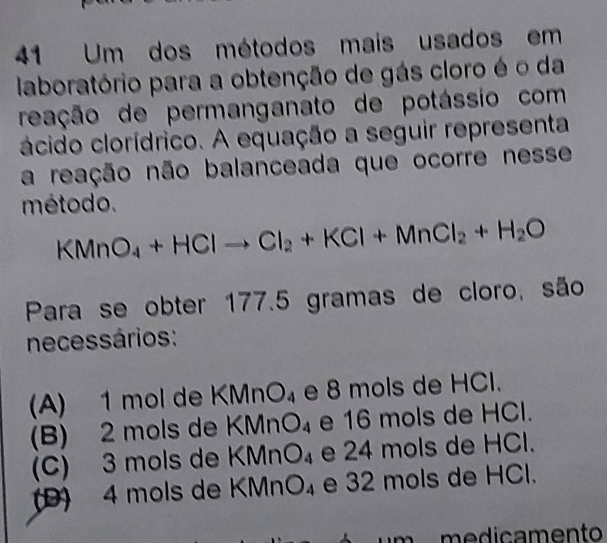 Um dos métodos mais usados em
laboratório para a obtenção de gás cloro é o da
reação de permanganato de potássio com
ácido clorídrico. A equação a seguir representa
a reação não balanceada que ocorre nesse
método.
KMnO_4+HClto Cl_2+KCl+MnCl_2+H_2O
Para se obter 177.5 gramas de cloro, são
necessários :
(A) 1 mol de KMnO_4 e 8 mols de HCl.
(B) 2 mols de KMnO_4 e 16 mols de HCl.
(C) 3 mols de KMnO_4 e 24 mols de HCl.
(D) 4 mols de KMnO_4 e 32 mols de HCl.
medicamento