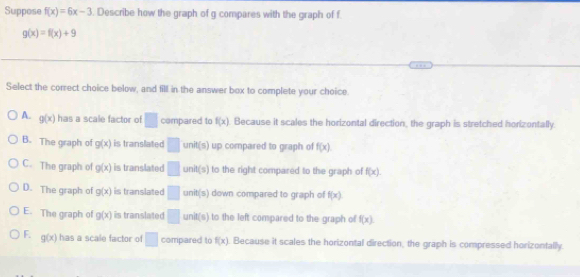 Suppose f(x)=6x-3. Describe how the graph of g compares with the graph of f
g(x)=f(x)+9
Select the correct choice below, and fill in the answer box to complete your choice.
A. g(x) has a scale factor of □ compared to f(x). Because it scales the horizontal direction, the graph is stretched horizontally.
B. The graph of g(x) is translated □ c_n it(s) up compared to graph of f(x)
C. The graph of g(x) is translated □ unit(s) to the right compared to the graph of f(x).
D. The graph of g(x) is translated □ unit(s down compared to graph of f(x).
E. The graph of g(x) is translated □ unit(s) to the left compared to the graph of f(x).
F. g(x) has a scale factor of □ compared to f(x) Because it scales the horizontal direction, the graph is compressed horizontally