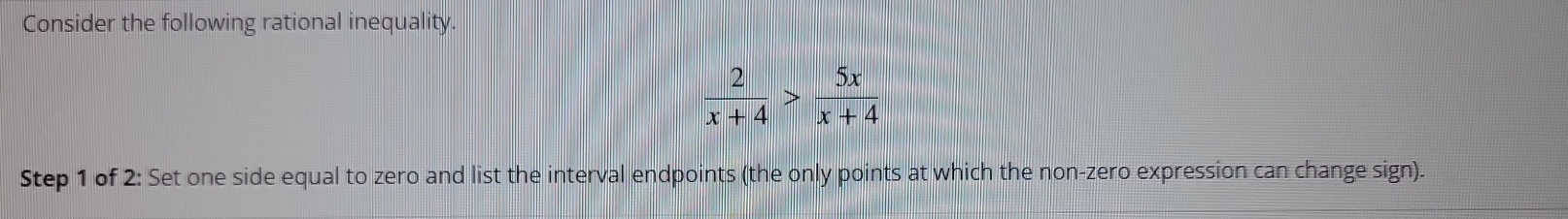 Consider the following rational inequality.
 2/x+4 > 5x/x+4 
Step 1 of 2: Set one side equal to zero and list the interval endpoints (the only points at which the non-zero expression can change sign).