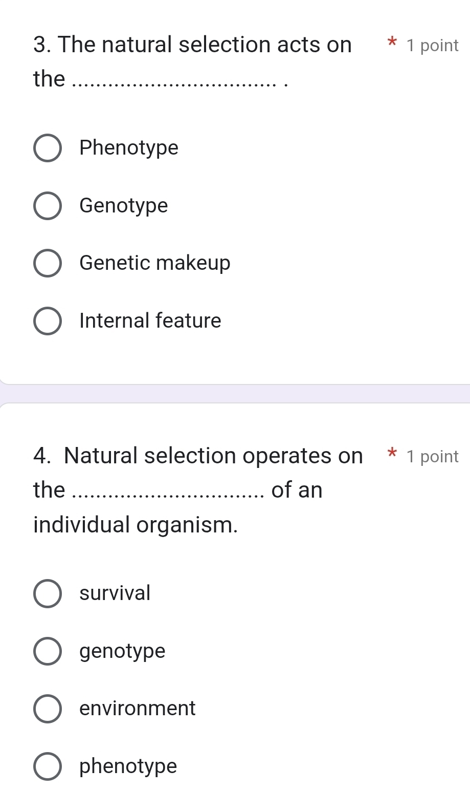 The natural selection acts on * 1 point
the_
Phenotype
Genotype
Genetic makeup
Internal feature
4. Natural selection operates on * 1 point
the _of an
individual organism.
survival
genotype
environment
phenotype