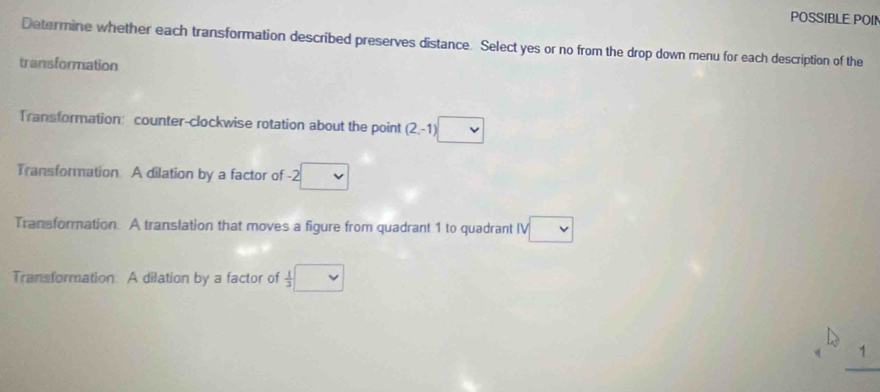 POSSIBLE POIN
Determine whether each transformation described preserves distance. Select yes or no from the drop down menu for each description of the
transformation
Transformation: counter-clockwise rotation about the point (2,-1)
Transformation A dilation by a factor of -2
Transformation. A translation that moves a figure from quadrant 1 to quadrant IV
Transformation: A dilation by a factor of  1/3 |
1