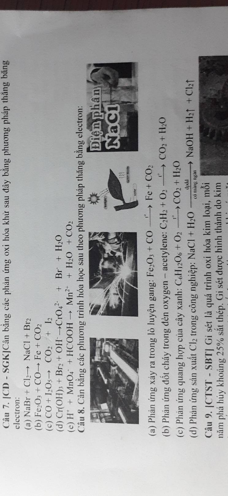 [CD - SGK]Cân bằng các phản ứng oxi hóa khữ sau đây bằng phương pháp thắng băng
electron:
(a) NaBr+Cl_2to NaCl+Br_2
(b) Fe_2O_3+COto Fe+CO_2
(c) CO+I_2O_5to CO_2+I_2
(d) Cr(OH)_3+Br_2+OH^-to CrO_4^((2-)+Br+H_2)O
(e) H^++MnO_4^(-+HCOOHto Mn^2+)+H_2O+CO_2
Câu 8. Cân bằng các phương trình hóa học sau theo phương pháp thăng bằng electron:
Điện phân
NaCl
(a) Phản ứng xảy ra trong lò luyện gang: Fe_2O_3+CO xrightarrow r° Fe+CO_2
(b) Phản ứng đốt cháy trong đèn oxygen - acetylene: C_2H_2+O_2xrightarrow r_2CO_2+H_2O
(c) Phản ứng quang hợp của cây xanh: C_6H_12O_6+O_2xrightarrow r°CO_2+H_2O
(d) Phản ứng sản xuất Cl_2 trong công nghiệp: NaCl+H_2Oxrightarrow dpdidNaOH+H_2uparrow +Cl_2uparrow
Câu 9. [CTST - SBT] Gi sét là quá trình oxi hóa kim loại, mỗi
năm phá hủy khoảng 25% sắt thép. Gi sét được hình thành do kim