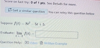 Score on last try: 0 of 1 pts. See Details for more. 
Get a similar question You can retry this question below 
Suppose f(t)=8t^2-5t+5. 
Evaluate: limlimits _tto -2f(t)=□
Question Help: Video Written Example