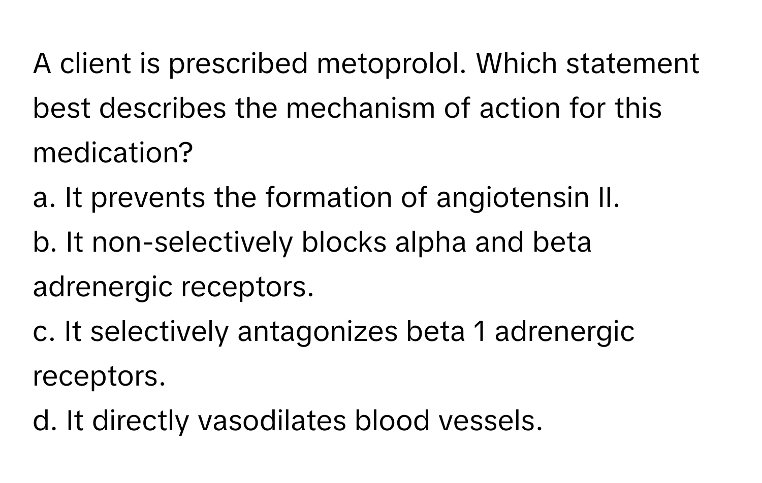 A client is prescribed metoprolol. Which statement best describes the mechanism of action for this medication?

a. It prevents the formation of angiotensin II.
b. It non-selectively blocks alpha and beta adrenergic receptors.
c. It selectively antagonizes beta 1 adrenergic receptors.
d. It directly vasodilates blood vessels.