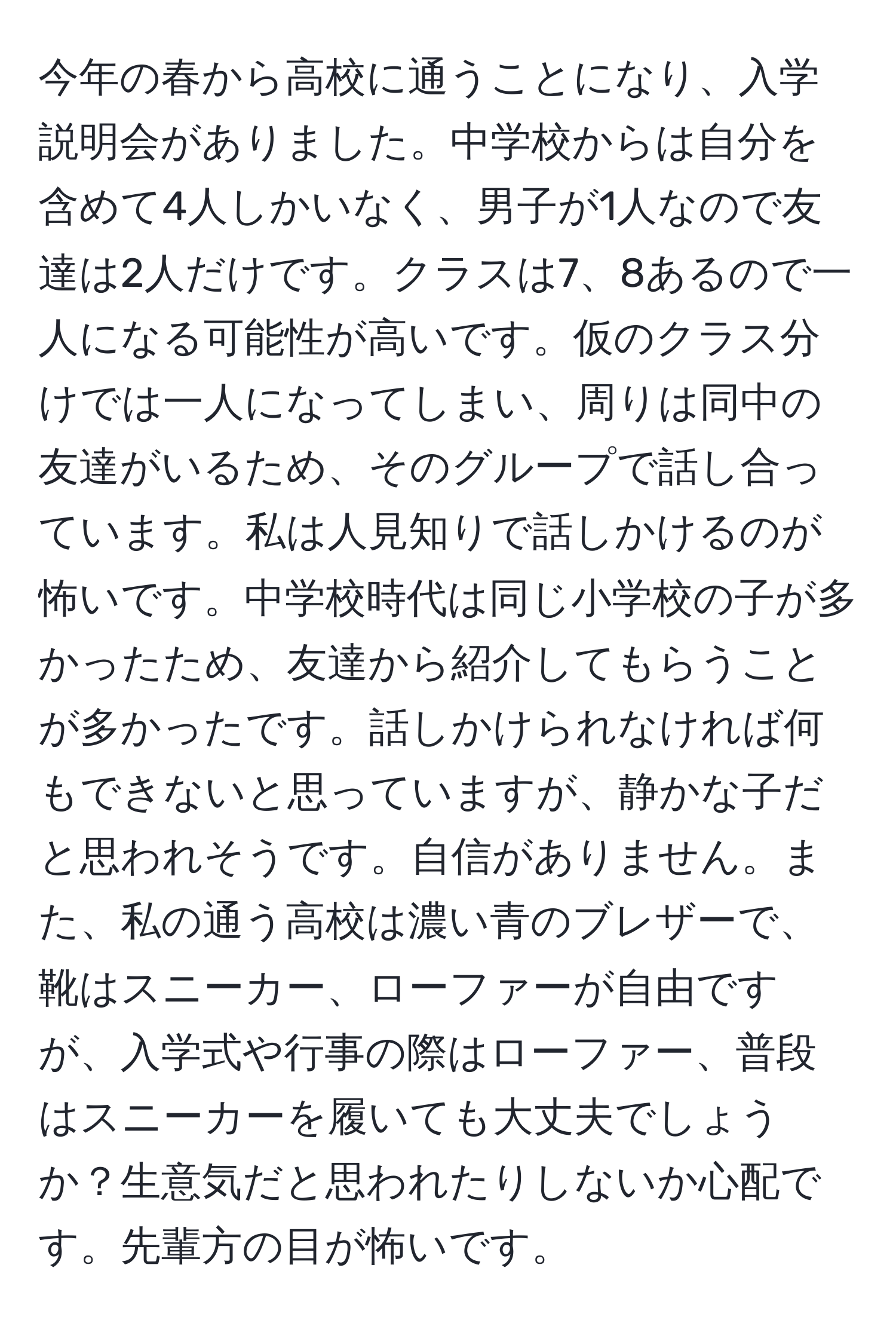 今年の春から高校に通うことになり、入学説明会がありました。中学校からは自分を含めて4人しかいなく、男子が1人なので友達は2人だけです。クラスは7、8あるので一人になる可能性が高いです。仮のクラス分けでは一人になってしまい、周りは同中の友達がいるため、そのグループで話し合っています。私は人見知りで話しかけるのが怖いです。中学校時代は同じ小学校の子が多かったため、友達から紹介してもらうことが多かったです。話しかけられなければ何もできないと思っていますが、静かな子だと思われそうです。自信がありません。また、私の通う高校は濃い青のブレザーで、靴はスニーカー、ローファーが自由ですが、入学式や行事の際はローファー、普段はスニーカーを履いても大丈夫でしょうか？生意気だと思われたりしないか心配です。先輩方の目が怖いです。