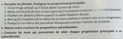 Recopiez les phrases. Soulignez les propositions principales. 
1. Victor Hugo pensait qu'il fallait abolir la peine de mort. 
2. Balzac a écrit près de cent romans parce qu'il souhaitait composer La Comédie humaine. 
3. Flaubert est devenu célèbre quand il a publié Madame Bovary. 
4. Bien qu'ils s'inspirent de la réalité, les écrivains réalistes inventent des récits imaginaires. 
5. Puisqu'il a lui-même été journaliste Maupassant connait l'univers de la presse. 
b. Mettez entre crochets les propositions subordonnées. 
c. Entourez les mots qui permettent de relier chaque proposition principale à sa 
subordonnée.