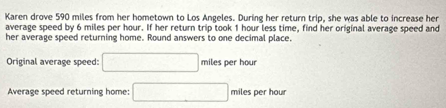 Karen drove 590 miles from her hometown to Los Angeles. During her return trip, she was able to increase her 
average speed by 6 miles per hour. If her return trip took 1 hour less time, find her original average speed and 
her average speed returning home. Round answers to one decimal place. 
Original average speed: □ miles s per hour
Average speed returning home: □ miles per hour