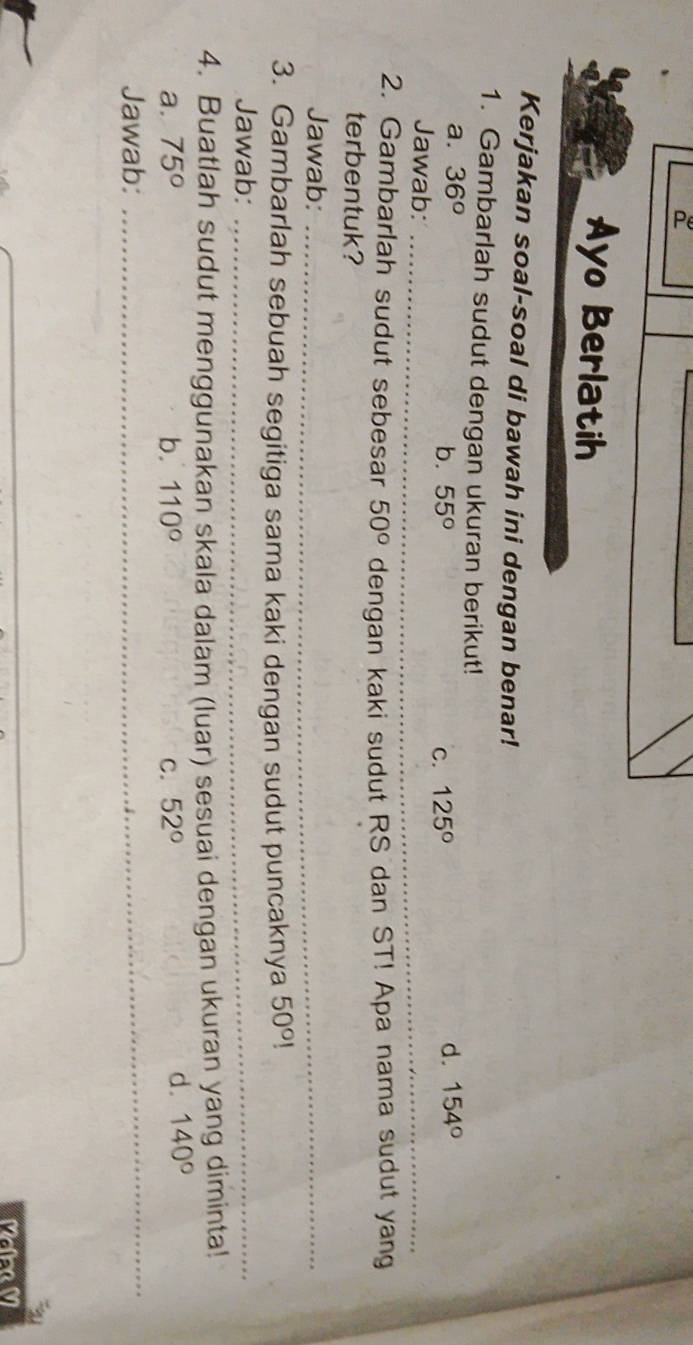 Ayo Berlatih
Kerjakan soal-soal di bawah ini dengan benar!
1. Gambarlah sudut dengan ukuran berikut!
a. 36° d. 154°
_
b. 55° C. 125°
Jawab:
_
2. Gambarlah sudut sebesar 50° dengan kaki sudut RS dan ST! Apa nama sudut yang
terbentuk?
Jawab:_
3. Gambarlah sebuah segitiga sama kaki dengan sudut puncaknya 50°!
Jawab:_
4. Buatlah sudut menggunakan skala dalam (luar) sesuai dengan ukuran yang diminta!
_
a. 75° b. 110° C. 52°
d. 140°
Jawab:
Maea M