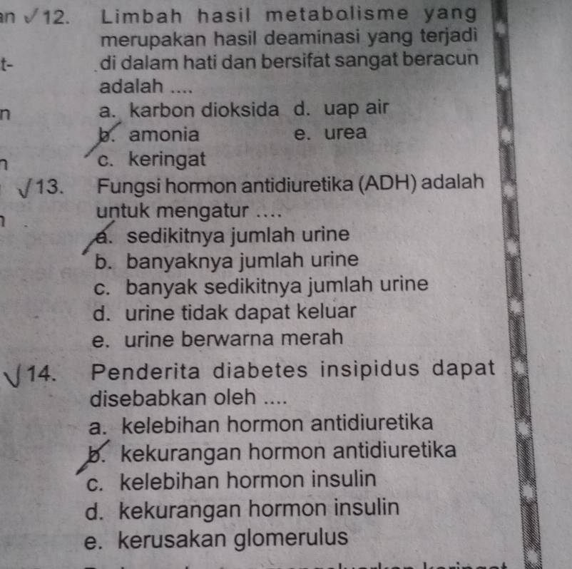 an√12. Limbah hasil metabolisme yang
merupakan hasil deaminasi yang terjadi
t- di dalam hati dan bersifat sangat beracun
adalah ....
a. karbon dioksida
n d. uap air
b. amonia e. urea
1
c. keringat
13. Fungsi hormon antidiuretika (ADH) adalah
untuk mengatur ....
a. sedikitnya jumlah urine
b. banyaknya jumlah urine
c. banyak sedikitnya jumlah urine
d. urine tidak dapat keluar
e. urine berwarna merah
14. Penderita diabetes insipidus dapat
disebabkan oleh ....
a. kelebihan hormon antidiuretika
b. kekurangan hormon antidiuretika
c. kelebihan hormon insulin
d. kekurangan hormon insulin
e. kerusakan glomerulus