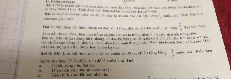 Phân tự luận: 
Bài 1: Một manh đất hình tam giác có cạnh đảy 35m. Nếu kéo dài cạnh đây thêm 5m thì diện tích 
sẽ tăng thêm 41m^2. Tính diện tích đám đất lúc chưa kéo dài cạnh đây. 
Bài 2: Một hình tam giác có độ dài đây là 45 cm. Độ dài đây bằng  5/3  chiều cao. Tinh diện tích 
của tam giác đỏ? 
Bài 3: Một đám đất hình thang có đây lớn 180m, đây bé là 80m, chiều cao bằng  2/3  đây lớn. Trên 
đám đất đó có 75% diện tích trồng cả phê còn lại là trồng tiêu. Tính diện tích đất trồng tiêu. 
Bài 4: Một thửa ruộng hình thang có đây bé băng số bé nhất có 2 chữ số, đây lớn băng 3/2 đây 
bé, chiều cao bằng ½ đáy bé. Tính diện tích hình thang, biết 10m^2 thu hoạch được 12 kg rau. Hỏi 
cả thứa ruộng đó thu được bao nhiêu kg rau? 
Bài 5: Một khu đất hình chữ nhật có chiều dài 90m, chiều rộng bằng  2/3  chiều dài . Biết rằng 
người ta dùng 25 % diện tích để làm nhà kho. Tính: 
a. Chiều rộng khu đất đó. 
b. Diện tích khu đất hình chữ nhật. 
c. Diện tích khu đất làm nhà kho. 
2