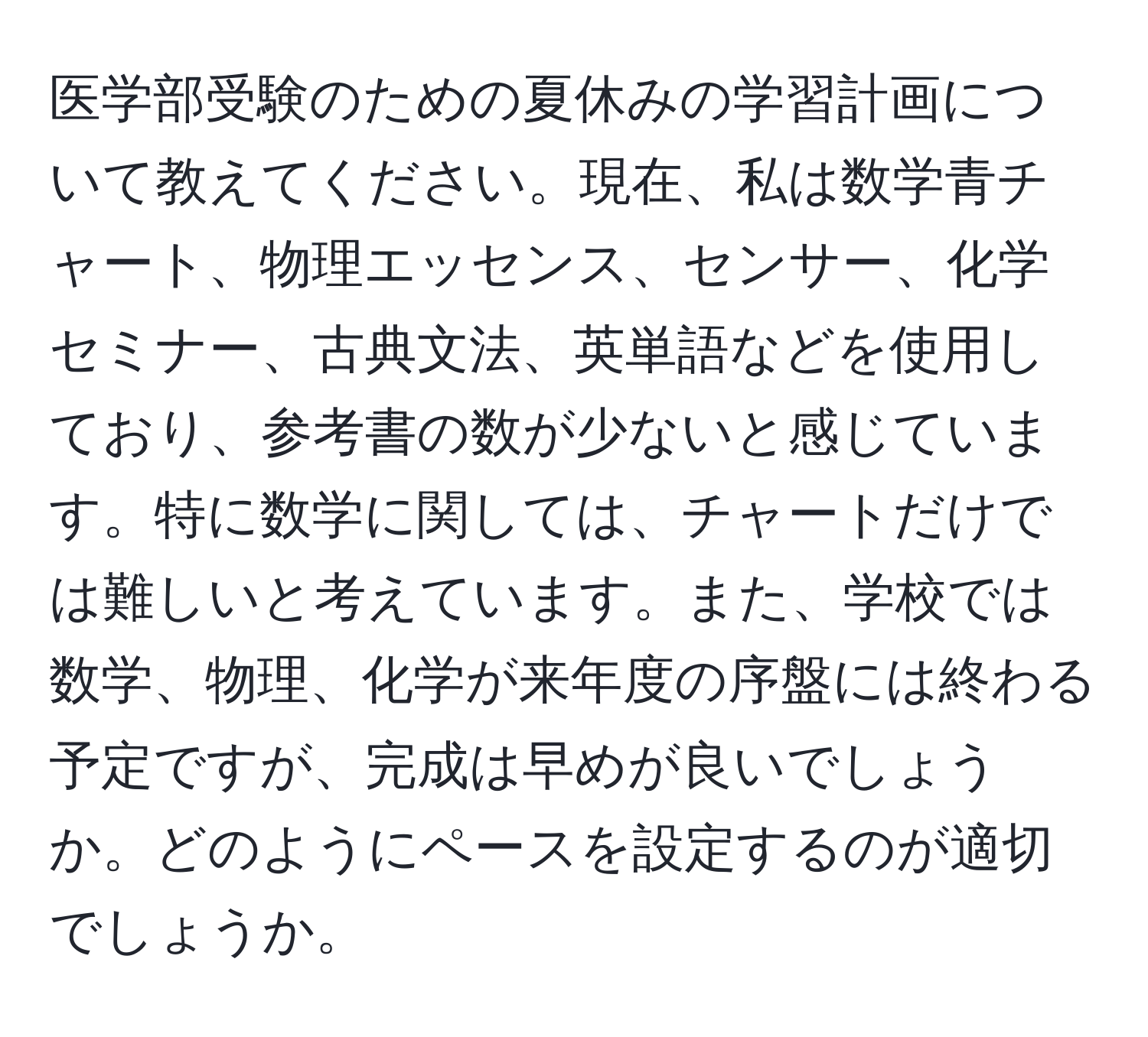 医学部受験のための夏休みの学習計画について教えてください。現在、私は数学青チャート、物理エッセンス、センサー、化学セミナー、古典文法、英単語などを使用しており、参考書の数が少ないと感じています。特に数学に関しては、チャートだけでは難しいと考えています。また、学校では数学、物理、化学が来年度の序盤には終わる予定ですが、完成は早めが良いでしょうか。どのようにペースを設定するのが適切でしょうか。