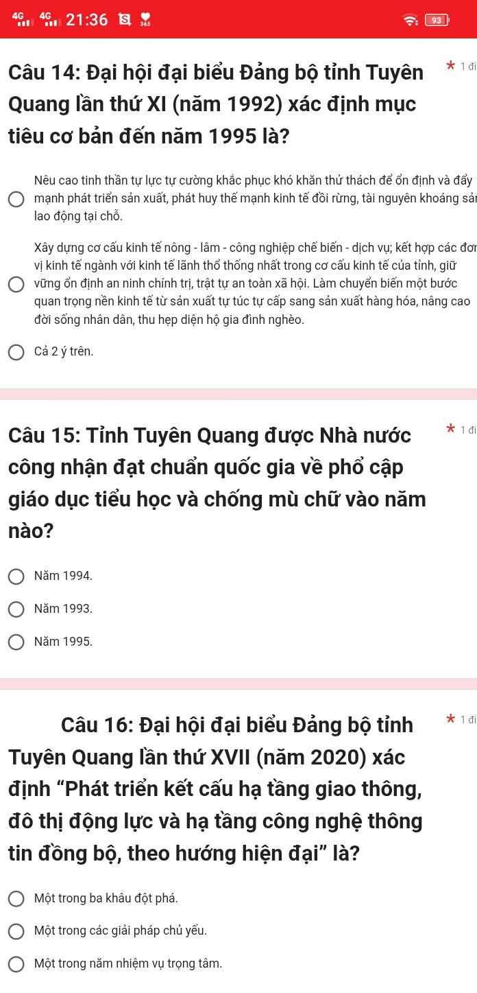 21:36 93
Câu 14: Đại hội đại biểu Đảng bộ tỉnh Tuyên * 1 đi
Quang lần thứ XI (năm 1992) xác định mục
tiêu cơ bản đến năm 1995 là?
Nêu cao tinh thần tự lực tự cường khắc phục khó khăn thử thách để ổn định và đẩy
mạnh phát triển sản xuất, phát huy thế mạnh kinh tế đồi rừng, tài nguyên khoáng sản
lao động tại chỗ.
Xây dựng cơ cấu kinh tế nông - lâm - công nghiệp chế biến - dịch vụ; kết hợp các đơn
vị kinh tế ngành với kinh tế lãnh thổ thống nhất trong cơ cấu kinh tế của tỉnh, giữ
vững ổn định an ninh chính trị, trật tự an toàn xã hội. Làm chuyển biến một bước
quan trọng nền kinh tế từ sản xuất tự túc tự cấp sang sản xuất hàng hóa, nâng cao
đời sống nhân dân, thu hẹp diện hộ gia đình nghèo.
Cả 2 ý trên.
Câu 15: Tỉnh Tuyên Quang được Nhà nước 1 đi
công nhận đạt chuẩn quốc gia về phổ cập
giáo dục tiểu học và chống mù chữ vào năm
nào?
Năm 1994.
Năm 1993.
Năm 1995.
Câu 16: Đại hội đại biểu Đảng bộ tỉnh * 1 đi
Tuyên Quang lần thứ XVII (năm 2020) xác
định “Phát triển kết cấu hạ tầng giao thông,
đô thị động lực và hạ tầng công nghệ thông
tin đồng bộ, theo hướng hiện đại" là?
Một trong ba khâu đột phá.
Một trong các giải pháp chủ yếu.
Một trong năm nhiệm vụ trọng tâm.