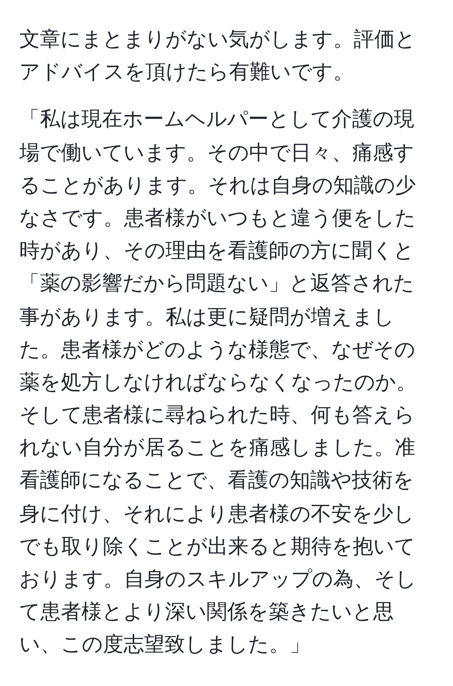 文章にまとまりがない気がします。評価とアドバイスを頂けたら有難いです。

「私は現在ホームヘルパーとして介護の現場で働いています。その中で日々、痛感することがあります。それは自身の知識の少なさです。患者様がいつもと違う便をした時があり、その理由を看護師の方に聞くと「薬の影響だから問題ない」と返答された事があります。私は更に疑問が増えました。患者様がどのような様態で、なぜその薬を処方しなければならなくなったのか。そして患者様に尋ねられた時、何も答えられない自分が居ることを痛感しました。准看護師になることで、看護の知識や技術を身に付け、それにより患者様の不安を少しでも取り除くことが出来ると期待を抱いております。自身のスキルアップの為、そして患者様とより深い関係を築きたいと思い、この度志望致しました。」