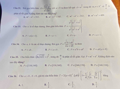 Cầu 32. Rút gọn biểu thức A=frac sqrt[5](a^3)· a^(frac 10)3a^4· sqrt[5](a^(-3)) với a>0 ta được kết quả A=a^(frac n)n trong dó m,n∈ N^+ và  m/n  B
phân số tối giân. Khẳng định nào sau đây đùng?
A. m^2-n^2=312. B. m^2+n^2=543. C. m^2-n^2=-312. D. m^3+n^2=409.
Cầm 33. Cho a là số thực dương. Đơn gián biểu thức P=frac a^(frac 2)3(a^(frac -2)3+a^(frac 2)3)a^(frac 1)3(a^(frac 2)3+a^(frac -2)4)
A. P=a(a+1). B. P=a-1. C. P=a. D. P=a+1.
Câu 34. Cho a, δ là các số thực dương. Rút gọn P=frac a^(frac 4)3b+ab^(frac 4)3sqrt[3](a)+sqrt[3](b) ta được
A. P=ab. B. P=a+b. C. P=a^4b+ab^4. D. P=ab(a+b).
Cầu 35. Cho biểu thức sqrt[5](8sqrt 2sqrt [3]2)=2^( 12)t/x  , trong dó  m/n  là phân số tối gián. Gọi P=m^2+n^2. Khẳng định nào
sau đây đúng?
A. P∈ (330;340). B. P∈ (350,360). C. P∈ (260,370). D. P∈ (340;350).
Câu 36. Cho a>0,b>0 , giá trị của biểu thức T=2(a+b)^-1· (ab)^ 1/2 [1+ 1/4 (sqrt(frac a)b-sqrt(frac b)a)^2]^ 1/2  bàng
A. 1. B.  1/2 . C.  2/3 . D.  1/3 .