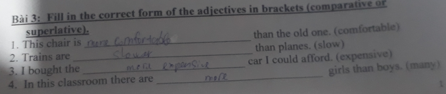 Fill in the correct form of the adjectives in brackets (comparative or 
superlative). 
1. This chair is _than the old one. (comfortable) 
2. Trains are than planes. (slow) 
_ 
3. I bought the_ _car I could afford. (expensive) 
girls than boys. (many) 
4. In this classroom there are 
1