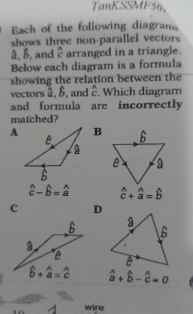 TanKSSMF56,
Each of the following diagrams
shows three non-parallel vectors
â, B, and widehat c arranged in a triangle.
Below each diagram is a formula
showing the relation between the
vectors hat a,hat b , and widehat C Cendarray . Which diagram
and formula are incorrectly
matched?
B
hat c-hat b=hat a
hat c+hat a=hat b
C
D
hat a+widehat b-widehat c=0endarray
wire