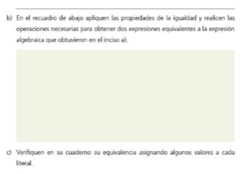 En el recuadro de abajo apliquen las propiedades de la igualdad y realicen las 
operaciones necesarias para obtener dos expresiones equivalentes a la expresión 
algebraica que obtuvieron en el inciso a). 
c) Verifiquen en su cuaderno su equivalencia asignando algunos valores a cada 
literal.