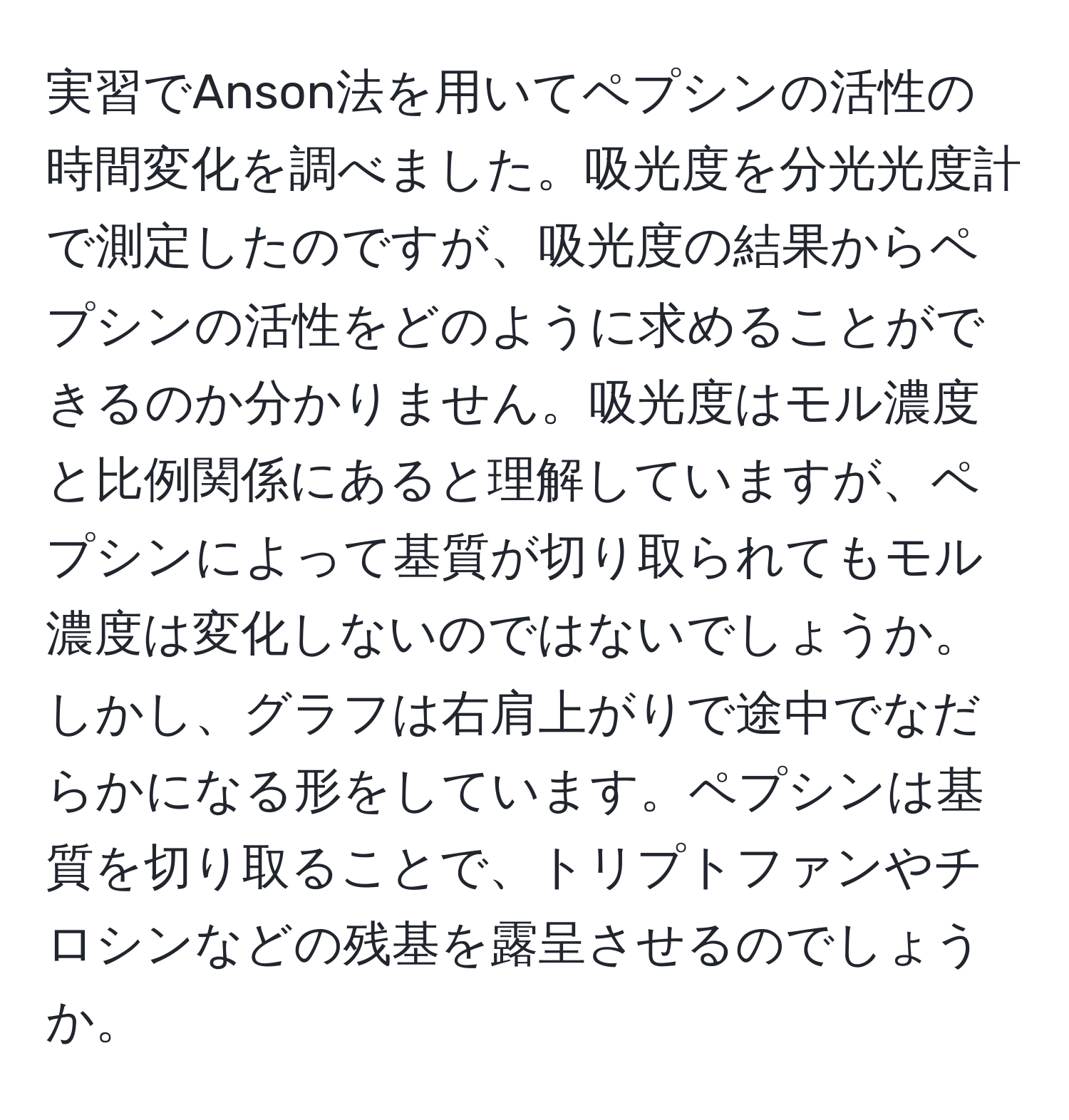 実習でAnson法を用いてペプシンの活性の時間変化を調べました。吸光度を分光光度計で測定したのですが、吸光度の結果からペプシンの活性をどのように求めることができるのか分かりません。吸光度はモル濃度と比例関係にあると理解していますが、ペプシンによって基質が切り取られてもモル濃度は変化しないのではないでしょうか。しかし、グラフは右肩上がりで途中でなだらかになる形をしています。ペプシンは基質を切り取ることで、トリプトファンやチロシンなどの残基を露呈させるのでしょうか。