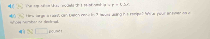 The equation that models this relationship is y=0.5x. 
How large a roast can Deion cook in 7 hours using his recipe? Write your answer as a 
whole number or decimal.
pounds