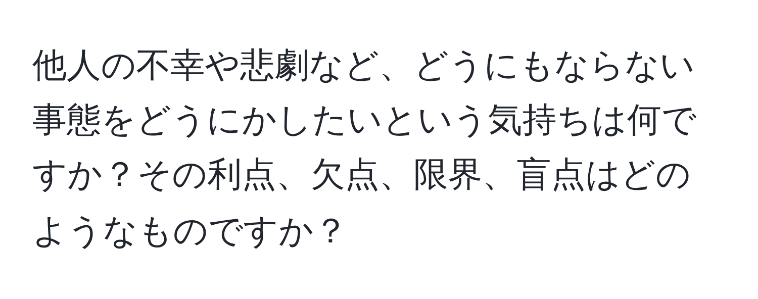 他人の不幸や悲劇など、どうにもならない事態をどうにかしたいという気持ちは何ですか？その利点、欠点、限界、盲点はどのようなものですか？