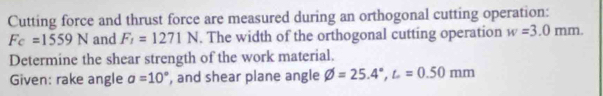 Cutting force and thrust force are measured during an orthogonal cutting operation:
F_C=1559N and F_1=1271N. The width of the orthogonal cutting operation w=3.0mm. 
Determine the shear strength of the work material. 
Given: rake angle a=10° , and shear plane angle varnothing =25.4°, L=0.50mm