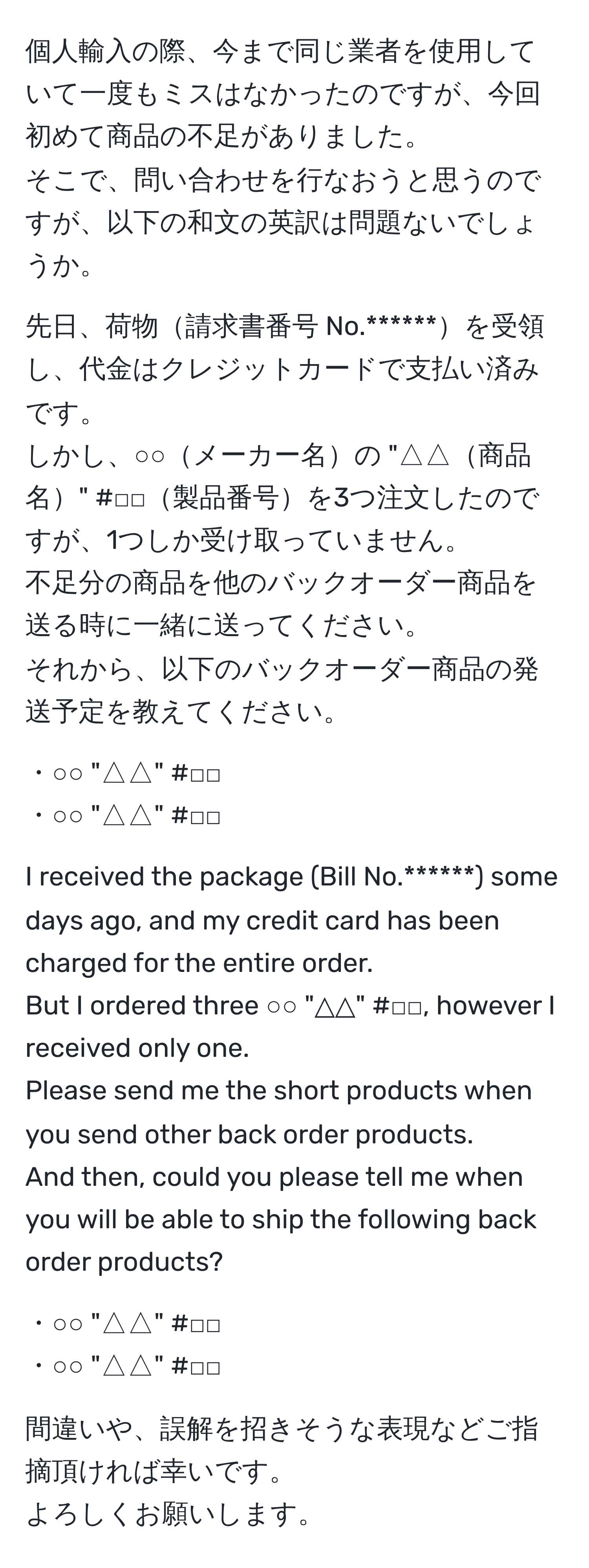 個人輸入の際、今まで同じ業者を使用していて一度もミスはなかったのですが、今回初めて商品の不足がありました。  
そこで、問い合わせを行なおうと思うのですが、以下の和文の英訳は問題ないでしょうか。  
  
先日、荷物請求書番号 No.******を受領し、代金はクレジットカードで支払い済みです。  
しかし、○○メーカー名の "△△商品名" #□□製品番号を3つ注文したのですが、1つしか受け取っていません。  
不足分の商品を他のバックオーダー商品を送る時に一緒に送ってください。  
それから、以下のバックオーダー商品の発送予定を教えてください。  

・○○ "△△" #□□  
・○○ "△△" #□□  

I received the package (Bill No.******) some days ago, and my credit card has been charged for the entire order.  
But I ordered three ○○ "△△" #□□, however I received only one.  
Please send me the short products when you send other back order products.  
And then, could you please tell me when you will be able to ship the following back order products?  

・○○ "△△" #□□  
・○○ "△△" #□□  

間違いや、誤解を招きそうな表現などご指摘頂ければ幸いです。  
よろしくお願いします。