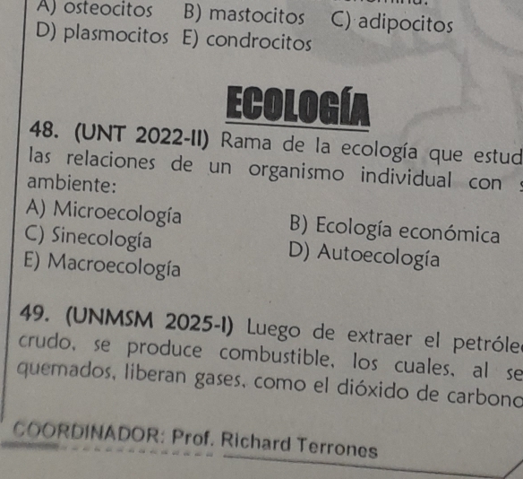 A) osteocitos B) mastocitos C) adipocitos
D) plasmocitos E) condrocitos
Ecología
48. (UNT 2022-II) Rama de la ecología que estud
las relaciones de un organismo individual con s
ambiente:
A) Microecología B) Ecología económica
C) Sinecología D) Autoecología
E) Macroecología
49. (UNMSM 2025-1) Luego de extraer el petróleo
crudo, se produce combustible, los cuales,al se
quemados, liberan gases, como el dióxido de carbono
COORDINADOR: Prof. Richard Terrones