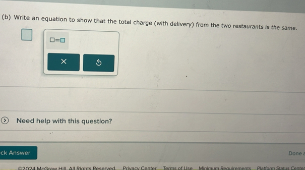 Write an equation to show that the total charge (with delivery) from the two restaurants is the same.
□ =□
× 
) Need help with this question? 
ck Answer Done 
©2024 McGraw Hill. All Rights Reserved. Privacy Center Terms of Use Minimum Requirements Platform Status Center